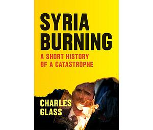 Syria Burning: A Short History of a Catastrophe